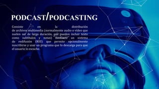 PODCAST/PODCASTING
Consiste en la distribución
de archivos multimedia (normalmente audio o vídeo que
suelen ser de larga duración, que pueden incluir texto
como subtítulos y notas) mediante un sistema
de redifusión (RSS) que permite opcionalmente
suscribirse y usar un programa que lo descarga para que
el usuario lo escuche.
3
 