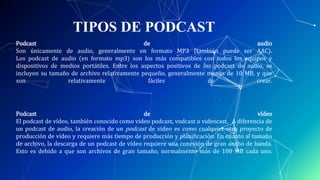 TIPOS DE PODCAST
Podcast de audio
Son únicamente de audio, generalmente en formato MP3 (también puede ser AAC).
Los podcast de audio (en formato mp3) son los más compatibles con todos los equipos y
dispositivos de medios portátiles. Entre los aspectos positivos de los podcast de audio, se
incluyen su tamaño de archivo relativamente pequeño, generalmente menos de 10 MB, y que
son relativamente fáciles de crear.
Podcast de vídeo
El podcast de vídeo, también conocido como video podcast, vodcast o videocast,6 A diferencia de
un podcast de audio, la creación de un podcast de vídeo es como cualquier otro proyecto de
producción de vídeo y requiere más tiempo de producción y planiﬁcación. En cuanto al tamaño
de archivo, la descarga de un podcast de vídeo requiere una conexión de gran ancho de banda.
Esto es debido a que son archivos de gran tamaño, normalmente más de 100 MB cada uno.
 