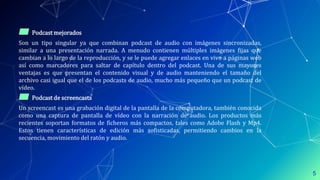 ▰ Podcast mejorados
Son un tipo singular ya que combinan podcast de audio con imágenes sincronizadas,
similar a una presentación narrada. A menudo contienen múltiples imágenes ﬁjas que
cambian a lo largo de la reproducción, y se le puede agregar enlaces en vivo a páginas web
así como marcadores para saltar de capítulo dentro del podcast. Una de sus mayores
ventajas es que presentan el contenido visual y de audio manteniendo el tamaño del
archivo casi igual que el de los podcasts de audio, mucho más pequeño que un podcast de
vídeo.
▰ Podcast de screencasts
Un screencast es una grabación digital de la pantalla de la computadora, también conocida
como una captura de pantalla de vídeo con la narración de audio. Los productos más
recientes soportan formatos de ficheros más compactos, tales como Adobe Flash y Mp4.
Estos tienen características de edición más sofisticadas, permitiendo cambios en la
secuencia, movimiento del ratón y audio.
5
 