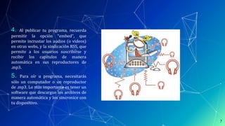 4. Al publicar tu programa, recuerda
permitir la opción “embed”, que
permite incrustar los audios (o videos)
en otras webs, y la sindicación RSS, que
permite a los usuarios suscribirse y
recibir los capítulos de manera
automática en sus reproductores de
.mp3.
5. Para oír u programa, necesitarás
sólo un computador o un reproductor
de .mp3. Lo más importante es tener un
software que descargue los archivos de
manera automática y los sincronice con
tu dispositivo.
7
 