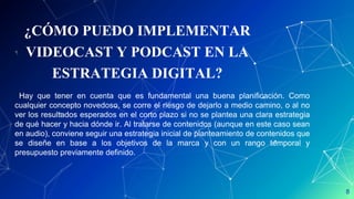 ¿CÓMO PUEDO IMPLEMENTAR
VIDEOCAST Y PODCAST EN LA
ESTRATEGIA DIGITAL?
Hay que tener en cuenta que es fundamental una buena planificación. Como
cualquier concepto novedoso, se corre el riesgo de dejarlo a medio camino, o al no
ver los resultados esperados en el corto plazo si no se plantea una clara estrategia
de qué hacer y hacia dónde ir. Al tratarse de contenidos (aunque en este caso sean
en audio), conviene seguir una estrategia inicial de planteamiento de contenidos que
se diseñe en base a los objetivos de la marca y con un rango temporal y
presupuesto previamente definido.
8
 