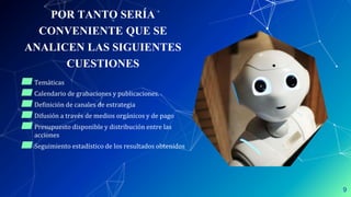 POR TANTO SERÍA
CONVENIENTE QUE SE
ANALICEN LAS SIGUIENTES
CUESTIONES
▰Temáticas
▰Calendario de grabaciones y publicaciones.
▰Definición de canales de estrategia
▰Difusión a través de medios orgánicos y de pago
▰Presupuesto disponible y distribución entre las
acciones
▰Seguimiento estadístico de los resultados obtenidos
9
 