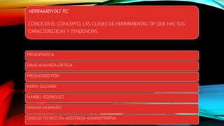 HERRAMIENTAS TIC
CONOCER EL CONCEPTO, LAS CLASES DE HERRAMIENTAS TIP QUE HAY, SUS
CARACTERISTICAS Y TENDENCIAS.
PRESENTADO A:
DAVID ALMANZA ORTEGA
PRESENTADO POR:
KAREN SALDAÑA
MARIBEL RODRIGUEZ
VIVIANA MONTAÑO
2206230 TECNICO EN ASISTENCIA ADMINISTRATIVA
 