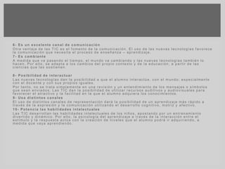6- Es un excelente canal de comunicación
Otra ventaja de las TIC es el f omento de la comunicación. El uso de las nuevas tecnologías f avorece
la comunicación que necesita el proceso de enseñanza – aprendizaje.
7- Es cambiante
A medida que va pasando el tiempo, el mundo va cambiando y las nuevas tecnologías también lo
hacen. Por ello, se adapta a los cambios del propio contexto y de la educación, a partir de las
ciencias que las sostienen.
8- Posibilidad de interactuar
Las nuevas tecnologías dan la posibilidad a que el alumno interactúe, con el mundo; especialmente
con el docente y con sus propios iguales.
Por tanto, no se trata simplemente en una revisión y un entendimiento de los mensajes o símbolos
que sean enviados. Las TIC dan la posibilidad de utilizar recursos auditivos y audiovisuales para
f avorecer el atractivo y la f acilitad en la que el alumno adquiera los conocimientos.
9- Usa distintos canales
El uso de distintos canales de representación dará la posibilidad de un aprendizaje más rápido a
través de la expresión y la comunicación utilizando el desarrollo cognitivo, motriz y af ectivo.
10- Potencia las habilidades intelectuales
Las TIC desarrollan las habilidades intelectuales de los niños, apostando por un entrenamiento
divertido y dinámico. Por ello, la psicología del aprendizaje a través de la interacción entre el
estímulo y la respuesta actúa con la creación de niveles que el alumno podrá ir adquiriendo, a
medida que vaya aprendiendo.
 