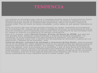Los avances en tecnología traen nuevos y complejos desafíos hacia la Transformación Digital.
Mantenerse al día con las tendencias se ha convertido en una dinámica obligatoria para
quienes necesitan mejorar la competitividad empresarial, reducir los costos y mejorar la
productividad. Pero en medio de tantas novedades, ¿cómo sabes en qué apostar realmente en
2021?
Como el próximo año trae consigo grandes promesas de cambio, impulsadas principalmente
por la tecnología 5G, Internet de las Cosas e Inteligencia Artificial, el conocimiento de todo el
ciclo de innovación será fundamental para orientar tanto la generación de oportunidades como
de riesgos en relación a la adaptación de llamado convergencia.
Este es un proceso, según Eduardo Peixoto, Director de Diseño de CESAR , que pasa por
tres grandes fases: educación, experimentación y creación de modelos escalables. “La
innovación ya no es fundamental solo para optimizar la operación, sino también para
transformar, generar nuevo valor y permitir que las empresas se reinventen y sobrevivan a la
destrucción y rediseño de los mercados”, dice.
Catharina Gaissler, consultora de estrategia e innovación de Play Studio, está de acuerdo
con él. En su valoración, saber adaptarse e innovar son características que algunas empresas
necesitan desarrollar en cada momento. Sin embargo, enfatiza que durante los períodos de
crisis más agudos, como el provocado por la pandemia, y que no tiene fecha de finalización,
dichas competencias se volverán fundamentales para determinar el éxito o fracaso de muchas
organizaciones. “Aunque parezcan ser ajustes menores, algunas iniciativas se han convertido
en la verdadera razón por la que algunas empresas están logrando salir ilesas, o al menos,
menos impactadas de lo que realmente serían si fueran inertes”, dice.
TENDENCIA
 