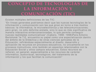 Existen múltiples definiciones de las TIC:
“En líneas generales podríamos decir que las nuevas tecnologías de la
información y comunicación son las que giran en torno a tres medios
básicos: la informática, la microelectrónica y las telecomunicaciones;
pero giran, no sólo deforma aislada, sino lo que es más significativo de
manera interactiva einterconexionadas, lo que permite conseguir
nuevas realidades comunicativas”.(Cabero, 1998: 1998)Para Antonio
Bartolomé “la T.E. encuentra su papel como una especialización dentro
del ámbito de la Didáctica y de otras ciencias aplicadas de la
Educación, refiriéndose especialmente al diseño, desarrollo y
aplicación de recursos en procesos educativos, no únicamente en los
procesos instructivos, sino también en aspectos relacionados con la
Educación Social y otros campos educativos. Estos recursos se
refieren, en general, especialmente a los recursos de carácter
informático, audiovisual, tecnológicos, del tratamiento de la
información y los que facilitan la comunicación”
CONCEPTO DE TECNOLOGÍAS DE
LA INFORMACIÓN Y
COMUNICACIÓN (TIC)
 