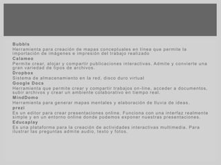 Bubbls
Herramienta para creación de mapas conceptuales en línea que permite la
importación de imágenes e impresión del trabajo realizado
Calameo
Permite crear, alojar y compartir publicaciones interactivas. Admite y convierte una
gran variedad de tipos de archivos.
Dropbox
Sistema de almacenamiento en la red, disco duro virtual
Google Docs
Herramienta que permite crear y compartir trabajos on -line, acceder a documentos,
subir archivos y crear un ambiente colaborativo en tiempo real.
MindDomo
Herramienta para generar mapas mentales y elaboración de lluvia de ideas .
prezi
Es un editor para crear presentaciones online. Funciona con una interfaz realmente
simple y en un entorno online donde podemos exponer nuestras presentaciones.
Educaplay
Es una plataforma para la creación de actividades interactivas multimedia. Para
ilustrar las preguntas admite audio, texto y fotos.
 