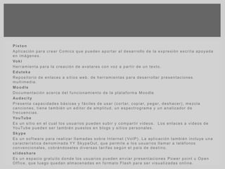 Pixton
Aplicación para crear Comics que pueden aportar al desarrollo de la expresión escrita apoyada
en imágenes.
Voki
Herramienta para la creación de avatares con voz a partir de un texto.
Eduteka
Repositorio de enlaces a sitios web, de herramientas para desarrollar presentaciones
multimedia.
Moodle
Documentación acerca del funcionamiento de la plataforma Moodle
Audacity
Presenta capacidades básicas y fáciles de usar (cortar, copiar, pegar, deshacer), mezcla
canciones, tiene también un editor de amplitud, un espectrograma y un analizador de
frecuencias.
YouTube
Es un sitio en el cual los usuarios pueden subir y compartir videos. Los enlaces a videos de
YouTube pueden ser también puestos en blogs y sitios personales.
Skype
Es un software para realizar llamadas sobre Internet ( VoIP). La aplicación también incluye una
característica denominada YY SkypeOut, que permite a los usuarios llamar a teléfonos
convencionales, cobrándoseles diversas tarifas según el país de destino.
slideshare
Es un espacio gratuito donde los usuarios pueden enviar presentaciones Power point u Open
Office, que luego quedan almacenadas en formato Flash para ser visualizadas online.
 