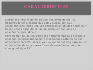 Desde el primer instante en que hablamos de las TIC
debemos tener presente qué son y cuáles son sus
características, pues una vez conozcas su utilidad serán muy
beneficiosas para utilizarlas en cualquier contexto de
enseñanza-aprendizaje.
Para hablar de las TIC como las herramientas que ayudan a
enseñar, es necesario hacerlo mencionado catorce de sus
principales características, ya que son beneficios para su uso
en las aulas de esta nueva forma de enseñanza que trae
consigo el siglo XXI:
CARACTERÍSTICAS
 
