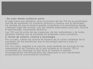 - Se usan desde cualquier parte
Si algo tiene que destacar como prioritario de las TIC es la posibilidad
que da de mantener un contacto continuo y directo con el alumnado.
La ventaja de que el alumno pueda conectarse a la enseñanza desde
cualquier lugar del mundo, con los medios adecuados para ello, facilita
el aprendizaje, haciéndolo atractivo.
Las TIC son la unión de las creencias, de las costumbres y de todos
aquellos hábitos que la sociedad ha adoptado como rutinarios.
2- Unión de cultura, ciencia y tecnología
Por un lado, hablar de cultura es hacerlo de la rutina cotidiana de la
sociedad, de los beneficios que la tecnología aporta a toda la
comunidad.
Por otro lado, engloba a la ciencia, pues también se encarga de dar
respuestas al ser humano de lo que sucede en el mundo. Es la
curiosidad por aprender la que lleva al hombre a realizar
investigaciones científicas para dar respuesta a sus inquietudes,
produciendo el conocimiento científico.
 