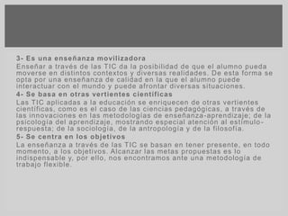3- Es una enseñanza movilizadora
Enseñar a través de las TIC da la posibilidad de que el alumno pueda
moverse en distintos contextos y diversas realidades. De esta forma se
opta por una enseñanza de calidad en la que el alumno puede
interactuar con el mundo y puede afrontar diversas situaciones.
4- Se basa en otras vertientes científicas
Las TIC aplicadas a la educación se enriquecen de otras vertientes
científicas, como es el caso de las ciencias pedagógicas, a través de
las innovaciones en las metodologías de enseñanza-aprendizaje; de la
psicología del aprendizaje, mostrando especial atención al estímulo -
respuesta; de la sociología, de la antropología y de la filosofía.
5- Se centra en los objetivos
La enseñanza a través de las TIC se basan en tener presente, en todo
momento, a los objetivos. Alcanzar las metas propuestas es lo
indispensable y, por ello, nos encontramos ante una metodología de
trabajo flexible.
 