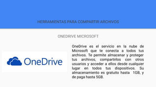 HERRAMIENTAS PARA COMPARTIR ARCHIVOS
ONEDRIVE MICROSOFT
OneDrive es el servicio en la nube de
Microsoft que te conecta a todos tus
archivos. Te permite almacenar y proteger
tus archivos, compartirlos con otros
usuarios y acceder a ellos desde cualquier
lugar en todos tus dispositivos. Su
almacenamiento es gratuito hasta 1GB, y
de paga hasta 5GB.
 