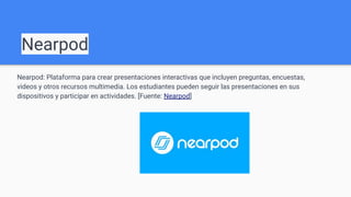 Nearpod
Nearpod: Plataforma para crear presentaciones interactivas que incluyen preguntas, encuestas,
videos y otros recursos multimedia. Los estudiantes pueden seguir las presentaciones en sus
dispositivos y participar en actividades. [Fuente: Nearpod]
 