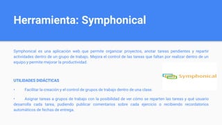 Herramienta: Symphonical
Symphonical es una aplicación web que permite organizar proyectos, anotar tareas pendientes y repartir
actividades dentro de un grupo de trabajo. Mejora el control de las tareas que faltan por realizar dentro de un
equipo y permite mejorar la productividad.
UTILIDADES DIDÁCTICAS
• Facilitar la creación y el control de grupos de trabajo dentro de una clase.
• Asignar tareas a grupos de trabajo con la posibilidad de ver cómo se reparten las tareas y qué usuario
desarrolla cada tarea, pudiendo publicar comentarios sobre cada ejercicio o recibiendo recordatorios
automáticos de fechas de entrega.
 