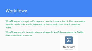 Workﬂowy
WorkFlowy es una aplicación que nos permite tomar notas rápidas de manera
sencilla. Nada más abrirla, tenemos un lienzo vacío para añadir nuestras
notas.
WorkFlowy permite también integrar vídeos de YouTube o enlaces de Twitter
directamente en las notas.
 