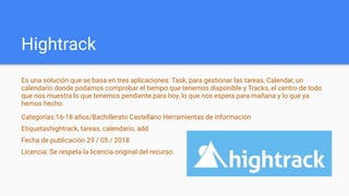 Hightrack
Es una solución que se basa en tres aplicaciones: Task, para gestionar las tareas, Calendar, un
calendario donde podamos comprobar el tiempo que tenemos disponible y Tracks, el centro de todo
que nos muestra lo que tenemos pendiente para hoy, lo que nos espera para mañana y lo que ya
hemos hecho.
Categorías:16-18 años/Bachillerato Castellano Herramientas de información
Etiquetashightrack, tareas, calendario, add
Fecha de publicación 29 / 05 / 2018
Licencia: Se respeta la licencia original del recurso.
 