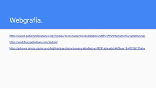 Webgrafía.
https://www3.gobiernodecanarias.org/medusa/ecoescuela/recursosdigitales/2015/09/29/herramienta-symphonical/
https://workﬂowy.uptodown.com/android
https://educere.larioja.org/recurso/hightrack-gestionar-tareas-calendario-y/d8291ade-aebd-460b-ae18-401f8b120aba
 