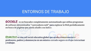 ENTORNOS DE TRABAJO
GOOGLE es un buscador completamente automatizado que utiliza programas
de software denominados "rastreadores web" para explorar la Web periódicamente
en busca de páginas que pueda añadir a su índice.
EDMODO es una red social educativa global que ayuda a interconectar a
profesores, padres y alumnos/as en un entorno cerrado seguro en el que interactuar
y trabajar.
 
