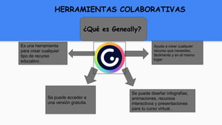 ¿Qué es Geneally?
Ayuda a crear cualquier
recurso que necesites,
fácilmente y en el mismo
lugar.
Se puede diseñar infografías,
animaciones, recursos
interactivos y presentaciones
para tu curso virtual..
Se puede acceder a
una versión gratuita.
Es una herramienta
para crear cualquier
tipo de recurso
educativo .
HERRAMIENTAS COLABORATIVAS
 