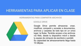 HERRAMIENTAS PARA APLICAR EN CLASE
HERRAMIENTAS PARA COMPARTIR ARCHIVOS
GOOGLE DRIVE
Google Drive permite almacenar, crear,
modificar, compartir y acceder a documentos,
archivos y carpetas de todo tipo en un único
lugar: la Nube. Tendrás acceso a los archivos
vía Web, desde tu dispositivo móvil o desde
tu equipo de cómputo de escritorio o portátil.
Su capacidad de almacenamiento llega hasta
15 GBytes
 