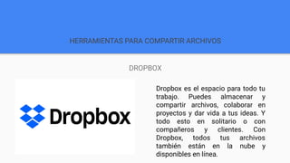 HERRAMIENTAS PARA COMPARTIR ARCHIVOS
DROPBOX
Dropbox es el espacio para todo tu
trabajo. Puedes almacenar y
compartir archivos, colaborar en
proyectos y dar vida a tus ideas. Y
todo esto en solitario o con
compañeros y clientes. Con
Dropbox, todos tus archivos
también están en la nube y
disponibles en línea.
 