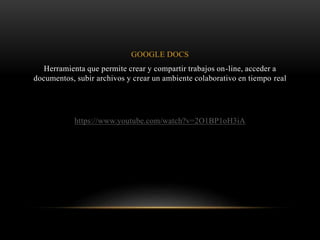 GOOGLE DOCS
Herramienta que permite crear y compartir trabajos on-line, acceder a
documentos, subir archivos y crear un ambiente colaborativo en tiempo real
https://www.youtube.com/watch?v=2O1BP1oH3iA
 