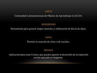 LACLO
Comunidad Latinoamericana de Objetos de Aprendizaje (LACLO).
MINDDOMO
Herramienta para generar mapas mentales y elaboración de lluvia de ideas.
NING
Permite la creación de sitios web sociales.
PIXTON
Aplicación para crear Comics que pueden aportar al desarrollo de la expresión
escrita apoyada en imágenes.
 