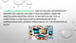 –LA FÁBRICA4.0 E INTERNETDELAS COSAS(IOT) CADA VEZ SON MÁS LOS DISPOSITIVOS Y
MÁQUINAS QUE CUENTAN CON CONECTIVIDAD INALÁMBRICA. DESDE UNA
EMBOTELLADORA INDUSTRIAL HASTA EL ÚLTIMO GRITO EN SEX TOYS. LA
CONECTIVIDAD A LA RED PÚBLICA IMPLICA IMPORTANTES RETOS DE
CIBERSEGURIDAD PARA LAS REDES OPERACIONALES (OT) Y DE INFORMACIÓN (IT)
EN 2021.
 