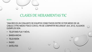 CLASES DE HERAMIENTAS TIC
REDES :
"UNA RED ES UN CONJUNTO DE EQUIPOS CONECTADOS ENTRE SÍ POR MEDIO DE UN
CABLEU OTRO MEDIO FÍSICO CON EL FIN DE COMPARTIR RECURSOS" (S/A, 2012). ALGUNOS
EJEMPLOS SON:
• TELEFONÍA FIJA Y MÓVIL
• BANDAANCHA
• TELEVISIÓN
• RADIO
• SATÉLITES
 