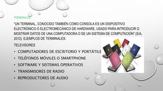 TERMINALES:
"UN TERMINAL, CONOCIDO TAMBIÉN COMO CONSOLA ES UN DISPOSITIVO
ELECTRÓNICO O ELECTROMECÁNICO DE HARDWARE, USADO PARA INTRODUCIR O
MOSTRAR DATOS DE UNA COMPUTADORA O DE UN SISTEMA DE COMPUTACIÓN" (S/A,
2012). EJEMPLOS DE TERMINALES:
TELEVISORES
• COMPUTADORES DE ESCRITORIO Y PORTÁTILES
• TELÉFONOS MÓVILES O SMARTPHONE
• SOFTWARE Y SISTEMAS OPERATIVOS
• TRANSMISORES DE RADIO
• REPRODUCTORES DE AUDIO
 