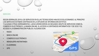 SERVICIOS:
SEGÚN SERRALDE (2010) LOS SERVICIOS EN ELLAS TECNOLOGÍAS HAN IDO EVOLUCIONANDO. AL PRINCIPIO
LOS SERVICIOS ESTABAN CENTRADOS EN LA DIFUSIÓN DE INFORMACIÓN ESTÁTICA
Y ALGUNAS OTRAS HERRAMIENTAS. LUEGO APARECIERON UN SEGUNDO GRUPO DE SERVICIOS COMO EL
COMERCIO ELECTRÓNICO, LA BANDA ONLINE, EL ACCESO A CONTENIDOS INFORMATIVOS Y DE OCIO Y EL
ACCESO A LAADMINISTRACIÓN PUBLICA. ALGUNOS SON:
• RADIO
• BANCA ONLINE
• COMERCIO ELECTRÓNICO
• MENSAJERÍA INSTANTANEA
• E-LEARNING
• GPS
 