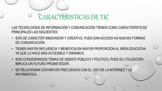 CARACTERISTICAS DE TIC
LAS TECNOLOGÍAS DE INFORMACIÓN Y COMUNICACIÓN TIENEN COMO CARACTERÍSTICAS
PRINCIPALES LAS SIGUIENTES:
• SON DE CARÁCTER INNOVADOR Y CREATIVO, PUES DAN ACCESO HA NUEVAS FORMAS
DE COMUNICACIÓN.
• TIENEN MAYOR INFLUENCIA Y BENEFICIA EN MAYOR PROPORCIÓN AL ÁREA EDUCATIVA
YA QUE LA HACE MÁS ACCESIBLE Y DINÁMICA.
• SON CONSIDERADOS TEMAS DE DEBATE PÚBLICO Y POLÍTICO, PUES SU UTILIZACIÓN
IMPLICA UN FUTURO PROMETEDOR.
• SE RELACIONAN CON MAYOR FRECUENCIA CON EL USO DE LA INTERNET Y LA
INFORMÁTICA.
 