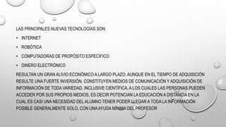 LAS PRINCIPALES NUEVAS TECNOLOGÍAS SON:
• INTERNET
• ROBÓTICA
• COMPUTADORAS DE PROPÓSITO ESPECÍFICO
• DINERO ELECTRÓNICO
RESULTAN UN GRAN ALIVIO ECONÓMICO A LARGO PLAZO. AUNQUE EN EL TIEMPO DE ADQUISICIÓN
RESULTE UNA FUERTE INVERSIÓN. CONSTITUYEN MEDIOS DE COMUNICACIÓN Y ADQUISICIÓN DE
INFORMACIÓN DE TODA VARIEDAD, INCLUSIVE CIENTÍFICA, A LOS CUALES LAS PERSONAS PUEDEN
ACCEDER POR SUS PROPIOS MEDIOS, ES DECIR POTENCIAN LA EDUCACIÓN A DISTANCIA EN LA
CUAL ES CASI UNA NECESIDAD DEL ALUMNO TENER PODER LLEGAR A TODA LA INFORMACIÓN
POSIBLE GENERALMENTE SOLO, CON UNAAYUDA MÍNIMA DEL PROFESOR
 