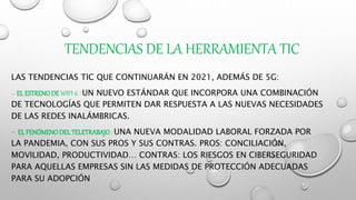 TENDENCIAS DE LA HERRAMIENTA TIC
LAS TENDENCIAS TIC QUE CONTINUARÁN EN 2021, ADEMÁS DE 5G:
– EL ESTRENODE WIFI 6 : UN NUEVO ESTÁNDAR QUE INCORPORA UNA COMBINACIÓN
DE TECNOLOGÍAS QUE PERMITEN DAR RESPUESTA A LAS NUEVAS NECESIDADES
DE LAS REDES INALÁMBRICAS.
– EL FENÓMENODEL TELETRABAJO : UNA NUEVA MODALIDAD LABORAL FORZADA POR
LA PANDEMIA, CON SUS PROS Y SUS CONTRAS. PROS: CONCILIACIÓN,
MOVILIDAD, PRODUCTIVIDAD… CONTRAS: LOS RIESGOS EN CIBERSEGURIDAD
PARA AQUELLAS EMPRESAS SIN LAS MEDIDAS DE PROTECCIÓN ADECUADAS
PARA SU ADOPCIÓN
 