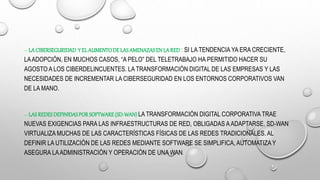 – LA CIBERSEGURIDAD Y ELAUMENTODELASAMENAZASENLARED : SI LA TENDENCIA YA ERA CRECIENTE,
LAADOPCIÓN, EN MUCHOS CASOS, “A PELO” DEL TELETRABAJO HA PERMITIDO HACER SU
AGOSTO A LOS CIBERDELINCUENTES. LA TRANSFORMACIÓN DIGITAL DE LAS EMPRESAS Y LAS
NECESIDADES DE INCREMENTAR LA CIBERSEGURIDAD EN LOS ENTORNOS CORPORATIVOS VAN
DE LA MANO.
– LAS REDESDEFINIDASPORSOFTWARE(SD-WAN) LA TRANSFORMACIÓN DIGITAL CORPORATIVA TRAE
NUEVAS EXIGENCIAS PARA LAS INFRAESTRUCTURAS DE RED, OBLIGADAS A ADAPTARSE. SD-WAN
VIRTUALIZA MUCHAS DE LAS CARACTERÍSTICAS FÍSICAS DE LAS REDES TRADICIONALES. AL
DEFINIR LA UTILIZACIÓN DE LAS REDES MEDIANTE SOFTWARE SE SIMPLIFICA, AUTOMATIZA Y
ASEGURA LAADMINISTRACIÓN Y OPERACIÓN DE UNA WAN.
 