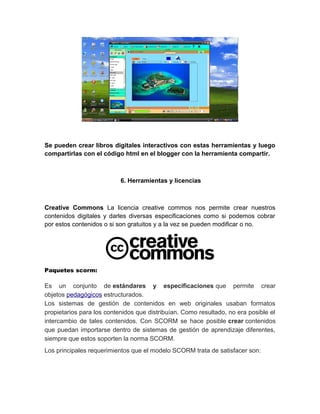 Se pueden crear libros digitales interactivos con estas herramientas y luego
compartirlas con el código html en el blogger con la herramienta compartir.
6. Herramientas y licencias
Creative Commons La licencia creative commos nos permite crear nuestros
contenidos digitales y darles diversas especificaciones como si podemos cobrar
por estos contenidos o si son gratuitos y a la vez se pueden modificar o no.
Paquetes scorm:
Es un conjunto de estándares y especificaciones que permite crear
objetos pedagógicos estructurados.
Los sistemas de gestión de contenidos en web originales usaban formatos
propietarios para los contenidos que distribuían. Como resultado, no era posible el
intercambio de tales contenidos. Con SCORM se hace posible crear contenidos
que puedan importarse dentro de sistemas de gestión de aprendizaje diferentes,
siempre que estos soporten la norma SCORM.
Los principales requerimientos que el modelo SCORM trata de satisfacer son:
 