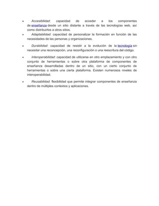 • Accesibilidad: capacidad de acceder a los componentes
de enseñanza desde un sitio distante a través de las tecnologías web, así
como distribuirlos a otros sitios.
• Adaptabilidad: capacidad de personalizar la formación en función de las
necesidades de las personas y organizaciones.
• Durabilidad: capacidad de resistir a la evolución de la tecnología sin
necesitar una reconcepción, una reconfiguración o una reescritura del código.
• Interoperabilidad: capacidad de utilizarse en otro emplazamiento y con otro
conjunto de herramientas o sobre otra plataforma de componentes de
enseñanza desarrolladas dentro de un sitio, con un cierto conjunto de
herramientas o sobre una cierta plataforma. Existen numerosos niveles de
interoperabilidad.
• Reusabilidad: flexibilidad que permite integrar componentes de enseñanza
dentro de múltiples contextos y aplicaciones.
 