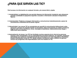 ¿PARA QUE SIRVEN LAS TIC?
Fácil acceso a la información en cualquier formato y de manera fácil y rápida.
1. Inmaterialidad. La digitalización nos permite disponer de información inmaterial, para almacenar
grandes cantidades en pequeños soportes o acceder a información ubicada en dispositivos
lejanos.
2. Instantaneidad. Podemos conseguir información y comunicarnos instantáneamente a pesar de
encontrarnos a kilómetros de la fuente original.
3. Interactividad. Las nuevas TIC se caracterizan por permitir la comunicación bidireccional, entre
personas o grupos sin importar donde se encuentren. Esta comunicación se realiza a través de
páginas web, correo electrónico, foros, mensajería instantánea, videoconferencias, blogs o
wikis entre otros sistemas.
4. Automatización de tareas. Las TIC han facilitado muchos aspectos de la vida de las personas
gracias a esta característica. Con la automatización de tareas podemos, por ejemplo, programar
actividades que realizaran automáticamente los ordenadores con total seguridad y efectividad.
Existen interesantes cursos de TIC, desde enfados a profesores como a público en general.
Incluso hay programas más especializados como los masters en TIC.
 