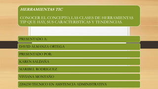 HERRAMIENTAS TIC
CONOCER EL CONCEPTO, LAS CLASES DE HERRAMIENTAS
TIP QUE HAY, SUS CARACTERISTICAS Y TENDENCIAS.
PRESENTADO A:
DAVID ALMANZA ORTEGA
PRESENTADO POR:
KAREN SALDAÑA
MARIBEL RODRIGUEZ
VIVIANA MONTAÑO
2206230 TECNICO EN ASISTENCIA ADMINISTRATIVA
 
