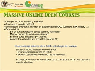 Massive Online Open Courses
• Concepto MOOC es reciente y mediático
• Gran impacto a partir del 2012
• Universidades americanas invierten en plataformas de MOOC (Coursera, EDX, udacity, …)
• Características:
• Ser un curso: tutorizado, equipo docente, planificado.
• Masivo: número de matriculados ilimitado
• En línea: curso a distancia por Internet
• Abierto: los materiales son accesibles (licencias CC)

El aprendizaje abierto de la UGR: estrategia de trabajo!
Iniciativas MOOC. Planteamiento de la UGR
- Crear experiencias previas en MOOC
- Explorar posibilidades de creación de comunidades

!

El proyecto comienza en Marzo’2013 con 3 cursos de 1 ECTS cada uno como
experiencia piloto.

 