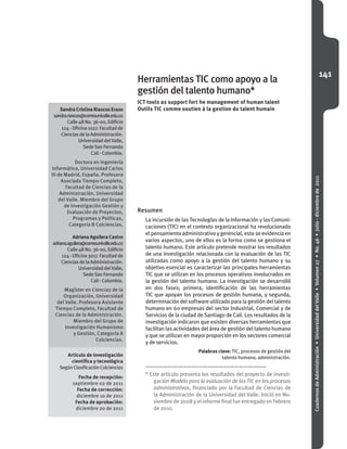 141
CuadernosdeAdministración•UniversidaddelValle•Volumen27•No.46•julio-diciembrede2011
Sandra Cristina Riascos Erazo
sandra.riascos@correounivalle.edu.co
Calle4BNo.36-00,Edificio
124-Oficina1027.Facultadde
CienciasdelaAdministración.
UniversidaddelValle,
SedeSanFernando
Cali-Colombia.
Doctora en Ingeniería
Informática, Universidad Carlos
III de Madrid, España. Profesora
Asociada Tiempo Completo,
Facultad de Ciencias de la
Administración, Universidad
del Valle. Miembro del Grupo
de Investigación Gestión y
Evaluación de Proyectos,
Programas y Políticas,
Categoría B Colciencias.
Adriana Aguilera Castro
adriana.aguilera@correounivalle.edu.co
Calle4BNo.36-00,Edificio
124-Oficina3017.Facultadde
CienciasdelaAdministración.
UniversidaddelValle,
SedeSanFernando
Cali-Colombia.
Magíster en Ciencias de la
Organización, Universidad
del Valle. Profesora Asistente
Tiempo Completo, Facultad de
Ciencias de la Administración.
Miembro del Grupo de
Investigación Humanismo
y Gestión, Categoría A
Colciencias.
Artículo de investigación
científica y tecnológica
SegúnClasificaciónColciencias
Fecha de recepción:
septiembre 02 de 2011
Fecha de corrección:
diciembre 10 de 2011
Fecha de aprobación:
diciembre 20 de 2011
Resumen
La incursión de las Tecnologías de la Información y las Comuni-
caciones (TIC) en el contexto organizacional ha revolucionado
elpensamientoadministrativoygerencial,estoseevidenciaen
varios aspectos, uno de ellos es la forma como se gestiona el
talento humano. Este artículo pretende mostrar los resultados
de una investigación relacionada con la evaluación de las TIC
utilizadas como apoyo a la gestión del talento humano y su
objetivo esencial es caracterizar las principales herramientas
TIC que se utilizan en los procesos operativos involucrados en
la gestión del talento humano. La investigación se desarrolló
en dos fases; primera, identificación de las herramientas
TIC que apoyan los procesos de gestión humana, y segunda,
determinacióndelsoftwareutilizadoparalagestióndeltalento
humano en 60 empresas del sector Industrial, Comercial y de
Servicios de la ciudad de Santiago de Cali. Los resultados de la
investigación indicaron que existen diversas herramientas que
facilitan las actividades del área de gestión del talento humano
y que se utilizan en mayor proporción en los sectores comercial
y de servicios.
Palabras clave: TIC, procesos de gestión del
talento humano, administración.
Herramientas TIC como apoyo a la
gestión del talento humano*
ICT tools as support fort he management of human talent
Outils TIC comme soutien à la gestion du talent humain
* Este artículo presenta los resultados del proyecto de investi-
gación Modelo para la evaluación de las TIC en los procesos
administrativos, financiado por la Facultad de Ciencias de
la Administración de la Universidad del Valle. Inició en No-
viembre de 2008 y el informe final fue entregado en Febrero
de 2010.
 