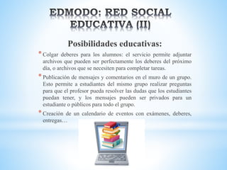 Posibilidades educativas:
*Colgar deberes para los alumnos: el servicio permite adjuntar
archivos que pueden ser perfectamente los deberes del próximo
día, o archivos que se necesiten para completar tareas.
*Publicación de mensajes y comentarios en el muro de un grupo.
Esto permite a estudiantes del mismo grupo realizar preguntas
para que el profesor pueda resolver las dudas que los estudiantes
puedan tener, y los mensajes pueden ser privados para un
estudiante o públicos para todo el grupo.
*Creación de un calendario de eventos con exámenes, deberes,
entregas…
 