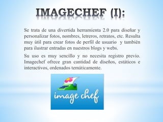 Se trata de una divertida herramienta 2.0 para diseñar y
personalizar fotos, nombres, letreros, retratos, etc. Resulta
muy útil para crear fotos de perfil de usuario y también
para ilustrar entradas en nuestros blogs y webs.
Su uso es muy sencillo y no necesita registro previo.
Imagechef ofrece gran cantidad de diseños, estáticos e
interactivos, ordenados temáticamente.
 