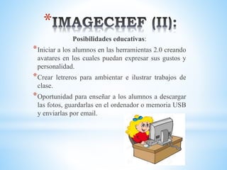*
Posibilidades educativas:
*Iniciar a los alumnos en las herramientas 2.0 creando
avatares en los cuales puedan expresar sus gustos y
personalidad.
*Crear letreros para ambientar e ilustrar trabajos de
clase.
*Oportunidad para enseñar a los alumnos a descargar
las fotos, guardarlas en el ordenador o memoria USB
y enviarlas por email.
 