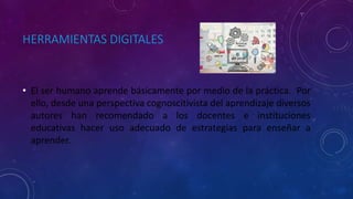 HERRAMIENTAS DIGITALES
• El ser humano aprende básicamente por medio de la práctica. Por
ello, desde una perspectiva cognoscitivista del aprendizaje diversos
autores han recomendado a los docentes e instituciones
educativas hacer uso adecuado de estrategias para enseñar a
aprender.
 