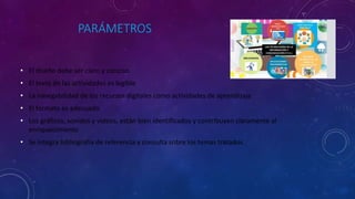 PARÁMETROS
• El diseño debe ser claro y conciso
• El texto de las actividades es legible
• La navegabilidad de los recursos digitales como actividades de aprendizaje
• El formato es adecuado
• Los gráficos, sonidos y videos, están bien identificados y contribuyen claramente al
enriquecimiento
• Se integra bibliografía de referencia y consulta sobre los temas tratados.
 