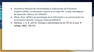 ● Asociación Nacional de Universidades e Instituciones de Educación
Superior (2000). La educación superior en el siglo XXI. Líneas estratégicas
de desarrollo. México, Ed. ANUIES.
● Resta, Paul. (2004) Las tecnologías de la información y la comunicación en
la formación docente, Uruguay, Editorial UNESCO
● Barbosa, J. H. B. (2014). Ventajas y desventajas de las TIC en el aula. #
ashtag, (4&5), 124-131.
 