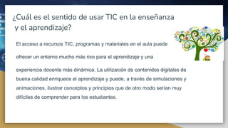 ¿Cuál es el sentido de usar TIC en la enseñanza
y el aprendizaje?
El acceso a recursos TIC, programas y materiales en el aula puede
ofrecer un entorno mucho más rico para el aprendizaje y una
experiencia docente más dinámica. La utilización de contenidos digitales de
buena calidad enriquece el aprendizaje y puede, a través de simulaciones y
animaciones, ilustrar conceptos y principios que de otro modo serían muy
difíciles de comprender para los estudiantes.
 