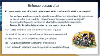 Enfoque pedagógico
Esta propuesta para el aprendizaje se basa en la combinación de dos estrategias:
● Aprendizaje por inmersión:Se discute la posibilidad del aprendizaje de las ciencias
en las escuelas a través de la realización de mini-proyectos de investigación,
buscando la integración de saberes y habilidades de distintas disciplinas.
● Desarrollo de aulas-laboratorios de bajo costo usando las
TIC: Estos ámbitos son recursos muy valiosos, o quizás
imprescindibles para el aprendizaje de las ciencias en general.
La idea aquí es utilizar las posibilidades que brindan
las TIC’s para mejorar los laboratorios tradicionales
o bien utilizando estas herramientas generar nuevos laboratorios.
 