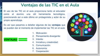 Ventajas de las TIC en el Aula
El uso de las TIC en el aula proporciona tanto al educador
como al alumno una útil herramienta tecnológica,
posicionando así a este último en protagonista y actor de su
propio aprendizaje.
Es así que pasamos a detallar algunas de las ventajas que
se pueden dar al momento de implementar las TIC en el aula:
VENTAJAS
1. Motivación:
2. Pensamiento divergente:
3. Interés:
4. Iniciativa y creatividad:
5. Comunicación:
6. Autonomía:
7. Cooperación:
 